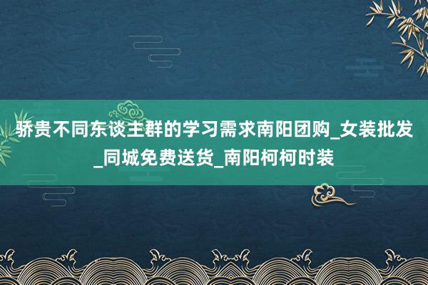 骄贵不同东谈主群的学习需求南阳团购_女装批发_同城免费送货_南阳柯柯时装
