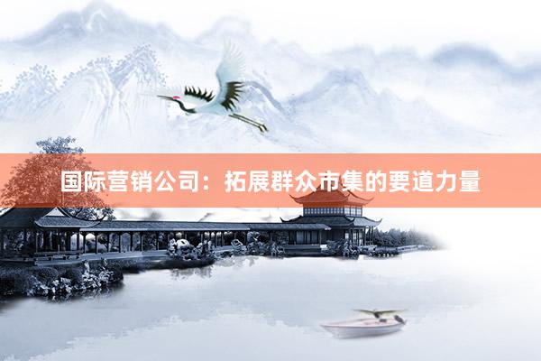 国际营销公司：拓展群众市集的要道力量
